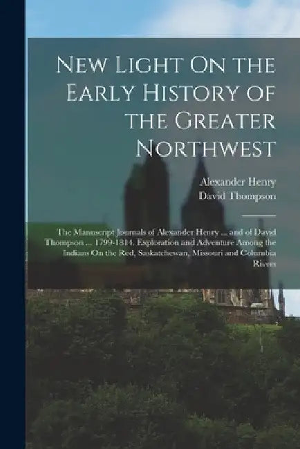New Light On the Early History of the Greater Northwest: The Manuscript Journals of Alexander Henry ... and of David Thompson ... 1799-1814. Explorati by Alexander Henry