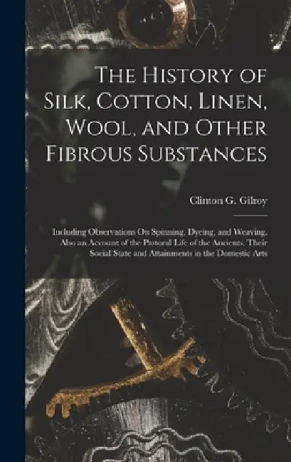 The History of Silk, Cotton, Linen, Wool, and Other Fibrous Substances: Including Observations On Spinning, Dyeing, and Weaving. Also an Account of th by Clinton G. Gilroy