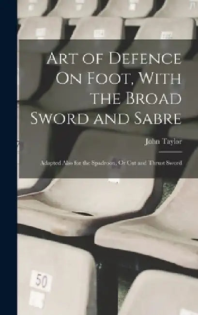 Art of Defence On Foot, With the Broad Sword and Sabre: Adapted Also for the Spadroon, Or Cut and Thrust Sword by John Taylor