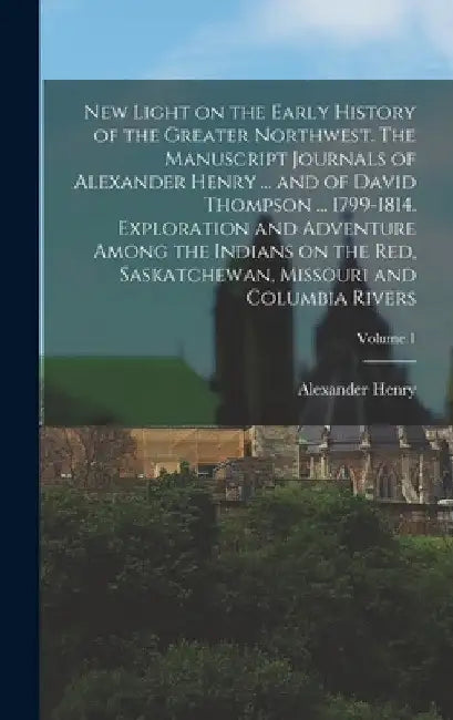 New Light on the Early History of the Greater Northwest. The Manuscript Journals of Alexander Henry ... and of David Thompson ... 1799-1814. Explorati by Alexander Henry
