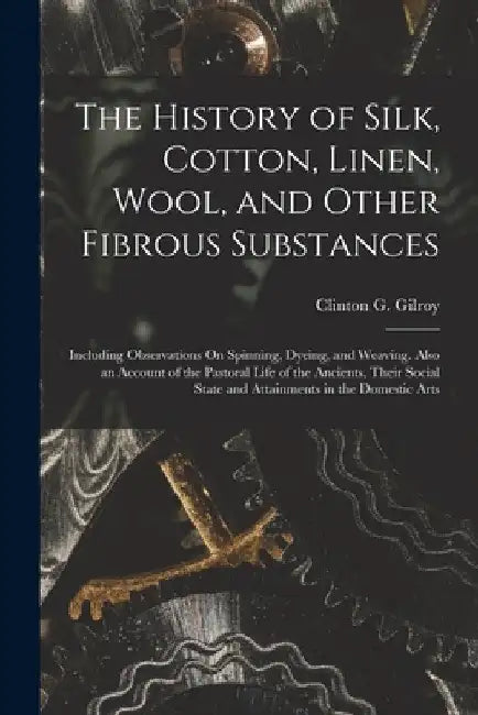 The History of Silk, Cotton, Linen, Wool, and Other Fibrous Substances: Including Observations On Spinning, Dyeing, and Weaving. Also an Account of th by Clinton G. Gilroy