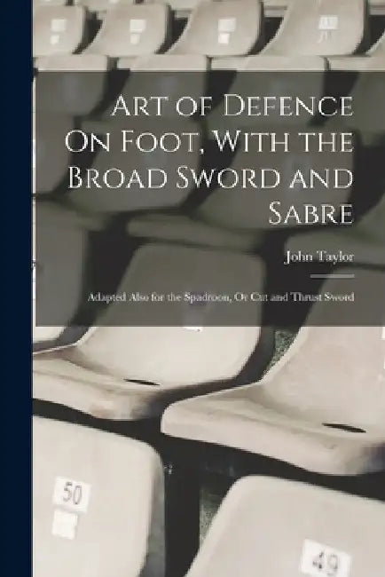 Art of Defence On Foot, With the Broad Sword and Sabre: Adapted Also for the Spadroon, Or Cut and Thrust Sword by John Taylor