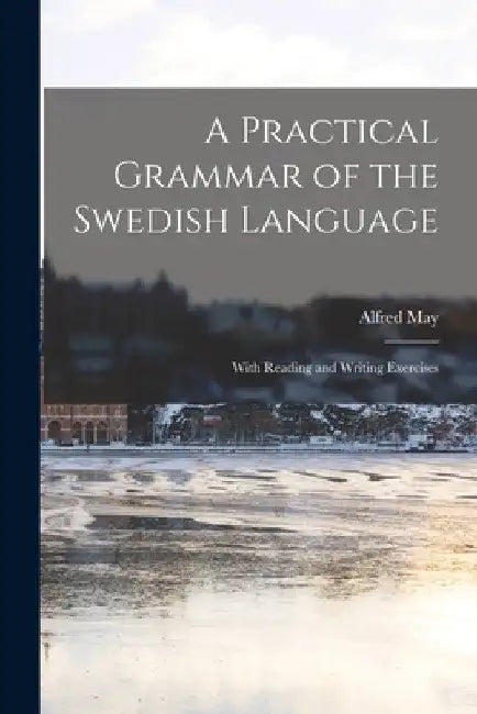A Practical Grammar of the Swedish Language: With Reading and Writing Exercises by Alfred May