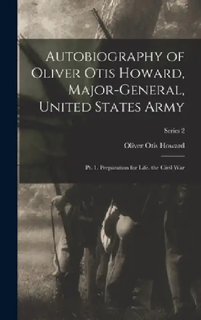 Autobiography of Oliver Otis Howard, Major-General, United States Army: Pt. 1. Preparation for Life. the Civil War; Series 2 by Oliver Otis Howard