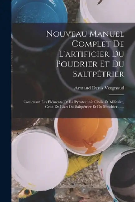 Nouveau Manuel Complet De L'artificier Du Poudrier Et Du Saltpêtrier: Contenant Les Éléments De La Pyrotechnie Civile Et Militaire, Ceux De L'art Du S by Armand Denis Vergnaud