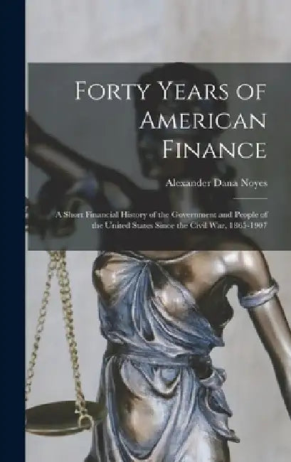 Forty Years of American Finance; a Short Financial History of the Government and People of the United States Since the Civil War, 1865-1907 by Alexander Dana Noyes