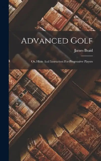 Advanced Golf: Or, Hints And Instruction For Progressive Players by James Braid