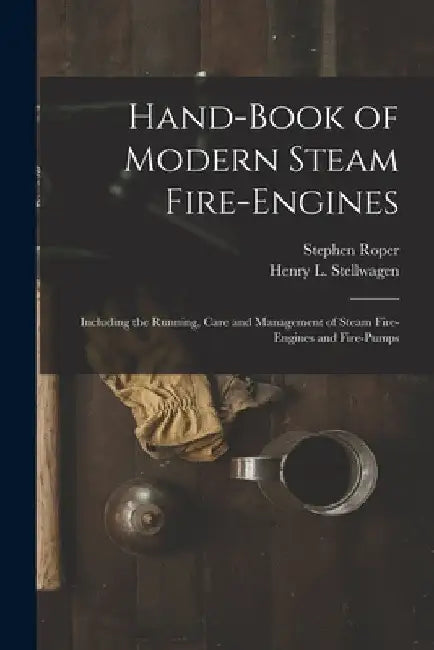 Hand-Book of Modern Steam Fire-Engines: Including the Running, Care and Management of Steam Fire-Engines and Fire-Pumps by Stephen Roper