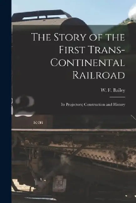 The Story of the First Trans-Continental Railroad: Its Projectors; Construction and History by W. F. Bailey