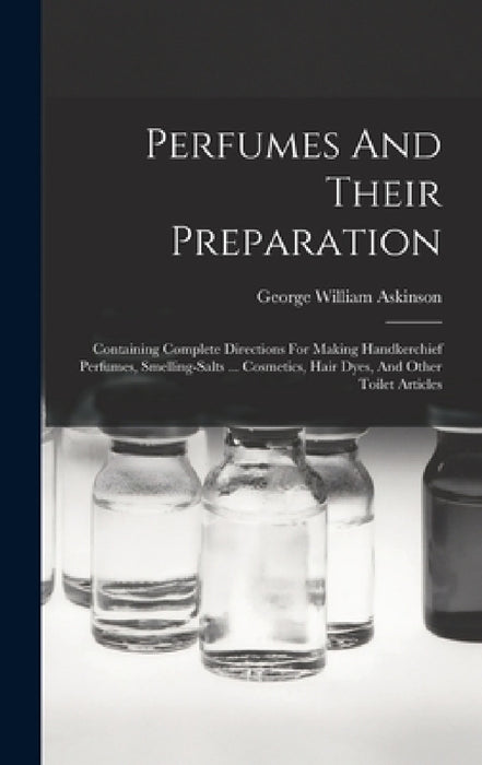 Perfumes And Their Preparation: Containing Complete Directions For Making Handkerchief Perfumes, Smelling-salts ... Cosmetics, Hair Dyes, And Other To by George William Askinson