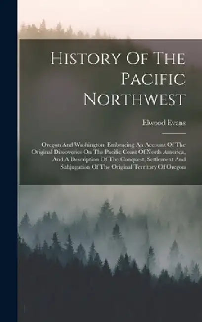 History Of The Pacific Northwest: Oregon And Washington: Embracing An Account Of The Original Discoveries On The Pacific Coast Of North America, And A by Elwood Evans