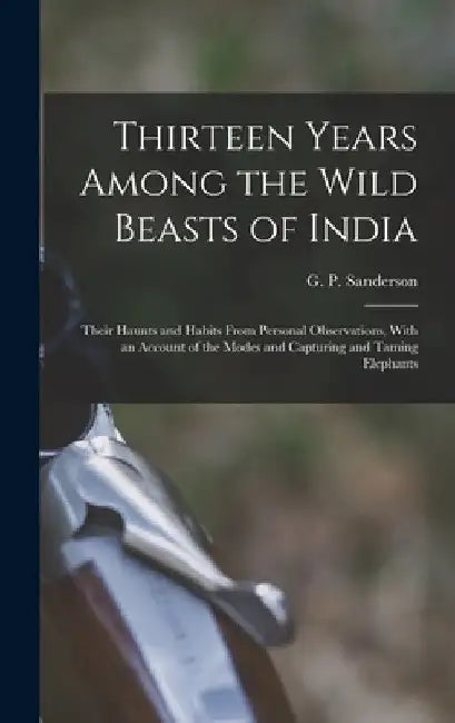Thirteen Years Among the Wild Beasts of India: Their Haunts and Habits From Personal Observations, With an Account of the Modes and Capturing and Tami by G. P. (George P. ). Sanderson