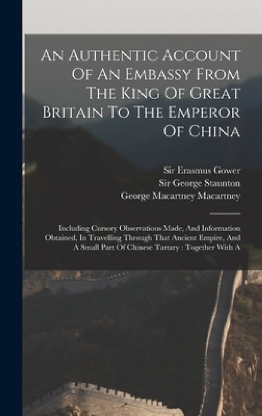 An Authentic Account Of An Embassy From The King Of Great Britain To The Emperor Of China: Including Cursory Observations Made, And Information Obtain by George Staunton, George Macartney Macartney (Earl), Sir Erasmus Gower