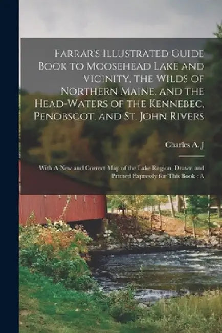 Farrar's Illustrated Guide Book to Moosehead Lake and Vicinity, the Wilds of Northern Maine, and the Head-waters of the Kennebec, Penobscot, and St. J by Charles Alden John Farrar