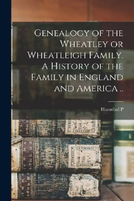 Genealogy of the Wheatley or Wheatleigh Family. A History of the Family in England and America .. by Hannibal P. 1857- Wheatley