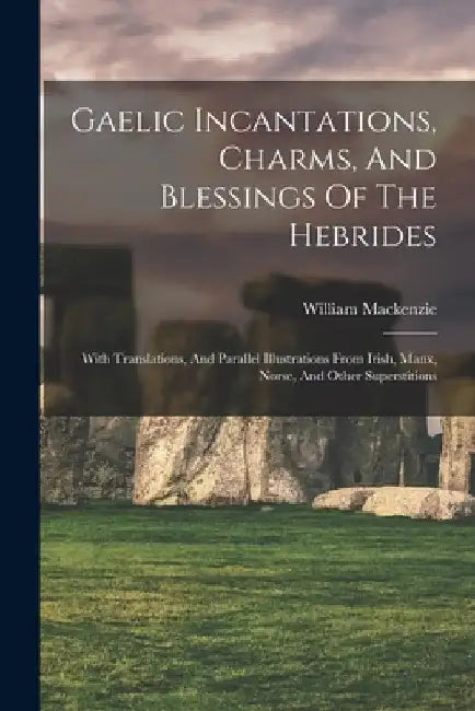 Gaelic Incantations, Charms, And Blessings Of The Hebrides: With Translations, And Parallel Illustrations From Irish, Manx, Norse, And Other Superstit by Crofters' William MacKenzie (Secretary