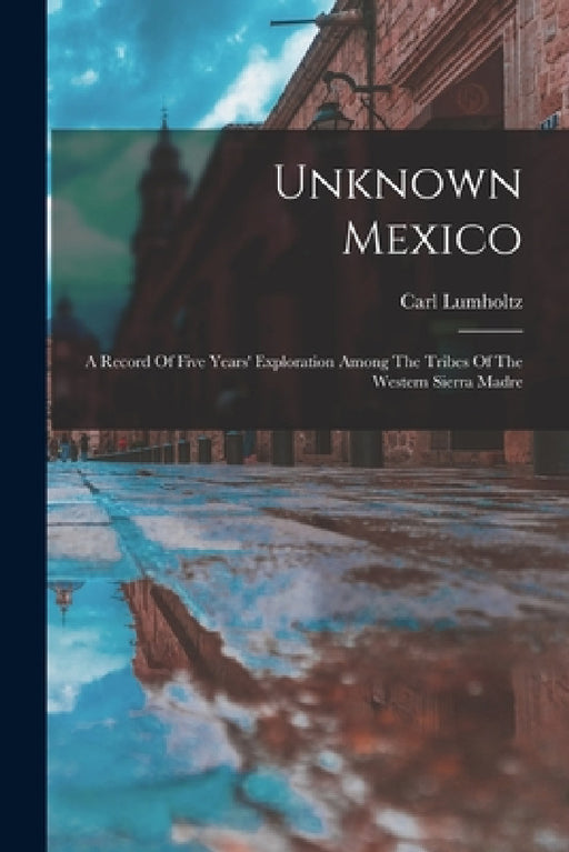 Unknown Mexico: A Record Of Five Years' Exploration Among The Tribes Of The Western Sierra Madre by Carl Lumholtz