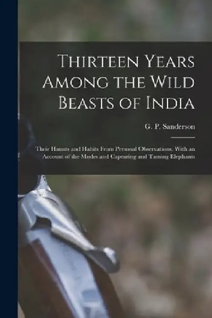 Thirteen Years Among the Wild Beasts of India: Their Haunts and Habits From Personal Observations, With an Account of the Modes and Capturing and Tami by G. P. (George P. ). Sanderson