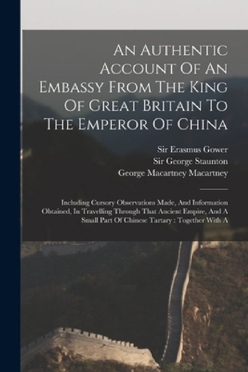 An Authentic Account Of An Embassy From The King Of Great Britain To The Emperor Of China: Including Cursory Observations Made, And Information Obtain by George Staunton, George Macartney Macartney (Earl), Sir Erasmus Gower