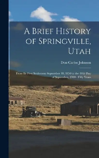 A Brief History of Springville, Utah: From its First Settlement September 18, 1850 to the 18th day of September, 1900: Fifty Years by Don Carlos Johnson
