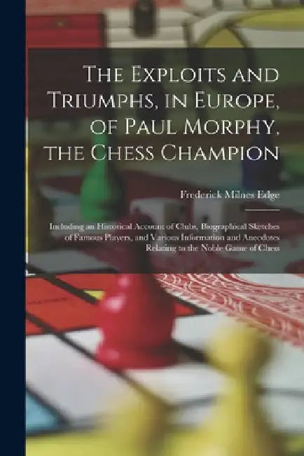 The Exploits and Triumphs, in Europe, of Paul Morphy, the Chess Champion: Including an Historical Account of Clubs, Biographical Sketches of Famous Pl by Frederick Milnes Edge