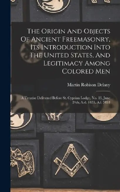 The Origin And Objects Of Ancient Freemasonry, Its Introduction Into The United States, And Legitimacy Among Colored Men: A Treatise Delivered Before by Martin Robison Delany