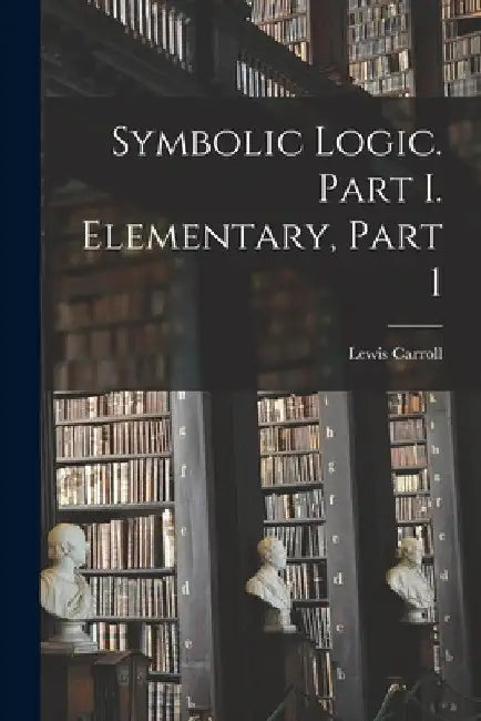 Symbolic Logic. Part I. Elementary, Part 1 by Lewis Carroll