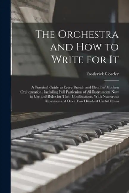 The Orchestra and How to Write for It: A Practical Guide to Every Branch and Detail of Modern Orchestration: Including Full Particulars of All Instrum by Frederick Corder