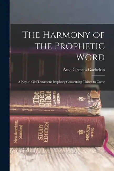 The Harmony of the Prophetic Word: A Key to Old Testament Prophecy Concerning Things to Come by Arno Clemens Gaebelein