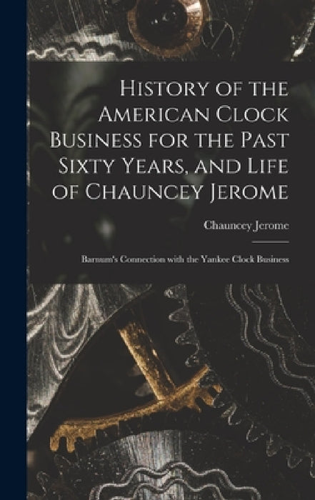 History of the American Clock Business for the Past Sixty Years, and Life of Chauncey Jerome: Barnum's Connection with the Yankee Clock Business by Chauncey Jerome
