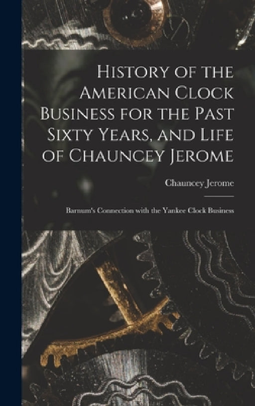 History of the American Clock Business for the Past Sixty Years, and Life of Chauncey Jerome: Barnum's Connection with the Yankee Clock Business by Chauncey Jerome