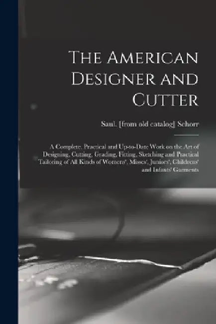 The American Designer and Cutter; a Complete, Practical and Up-to-date Work on the art of Designing, Cutting, Grading, Fitting, Sketching and Practica by Saul [From Old Catalog] Schorr