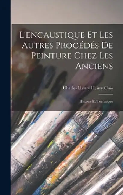 L'encaustique et les Autres Procédés de Peinture Chez les Anciens: Histoire et Technique by Charles Henry Henry Cros