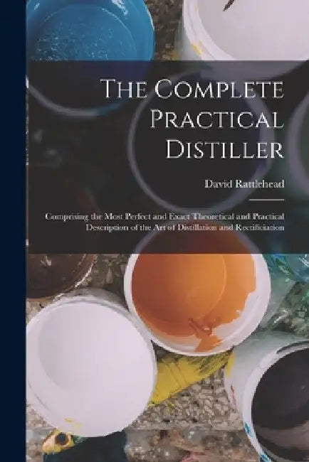 The Complete Practical Distiller: Comprising the Most Perfect and Exact Theoretical and Practical Description of the art of Distillation and Rectifici by David Rattlehead