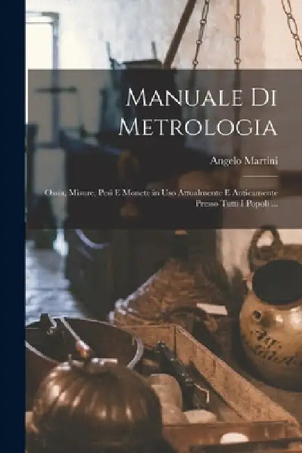 Manuale Di Metrologia: Ossia, Misure, Pesi E Monete in Uso Attualmente E Anticamente Presso Tutti I Popoli ... by Angelo Martini
