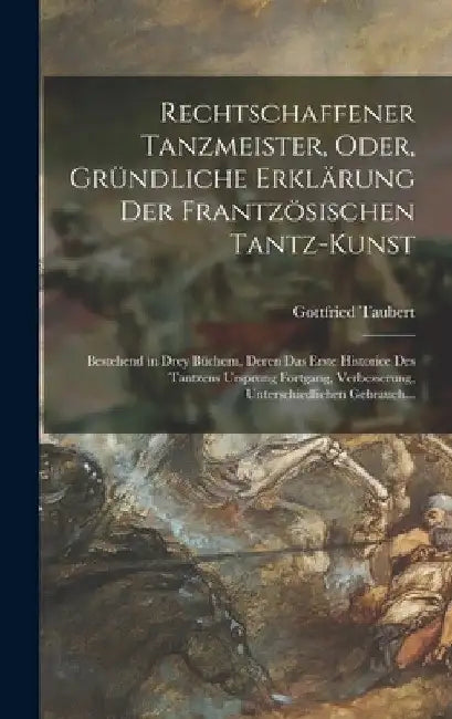 Rechtschaffener Tanzmeister, Oder, Gründliche Erklärung Der Frantzösischen Tantz-Kunst: Bestehend in Drey Büchern, Deren Das Erste Historice Des Tantz by Gottfried Taubert