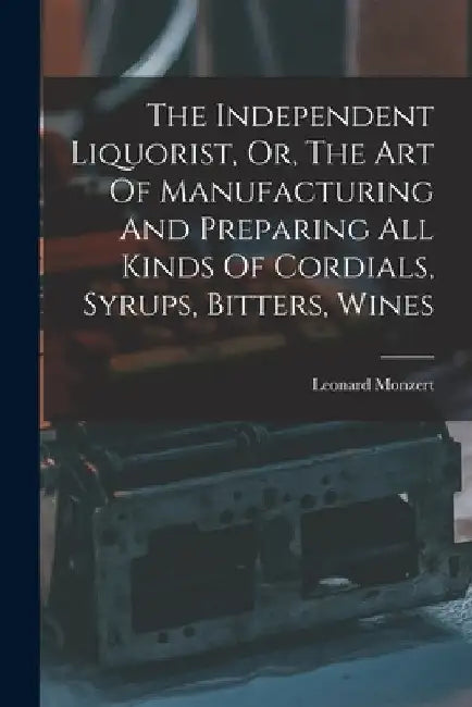 The Independent Liquorist, Or, The Art Of Manufacturing And Preparing All Kinds Of Cordials, Syrups, Bitters, Wines by Leonard Monzert