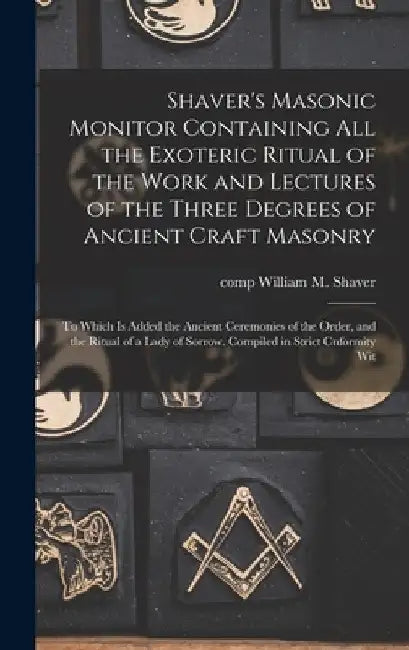 Shaver's Masonic Monitor Containing all the Exoteric Ritual of the Work and Lectures of the Three Degrees of Ancient Craft Masonry; to Which is Added by William M. Shaver