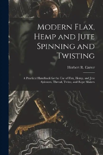 Modern Flax, Hemp and Jute Spinning and Twisting: A Practical Handbook for the Use of Flax, Hemp, and Jute Spinners, Thread, Twine, and Rope Makers by Herbert R. Carter