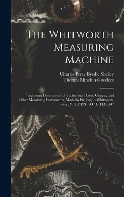 The Whitworth Measuring Machine: Including Descriptions of the Surface Plates, Gauges, and Other Measuring Instruments, Made by Sir Joseph Whitworth, by Thomas Minchin Goodeve