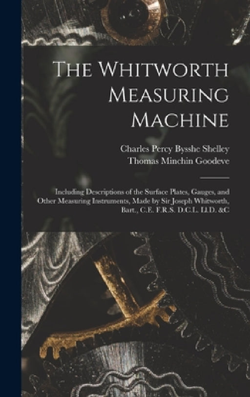 The Whitworth Measuring Machine: Including Descriptions of the Surface Plates, Gauges, and Other Measuring Instruments, Made by Sir Joseph Whitworth, by Thomas Minchin Goodeve, Charles Percy Bysshe Shelley