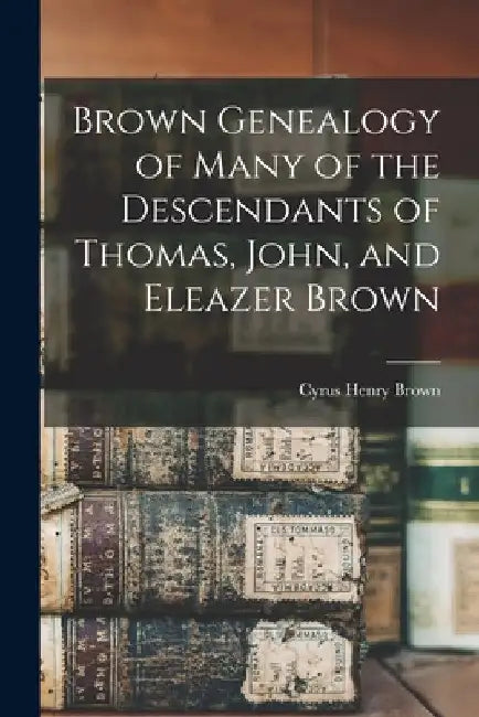 Brown Genealogy of Many of the Descendants of Thomas, John, and Eleazer Brown by Cyrus Henry 1829- [From Old C. Brown