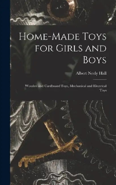 Home-Made Toys for Girls and Boys: Wooden and Cardboard Toys, Mechanical and Electrical Toys by Albert Neely Hall