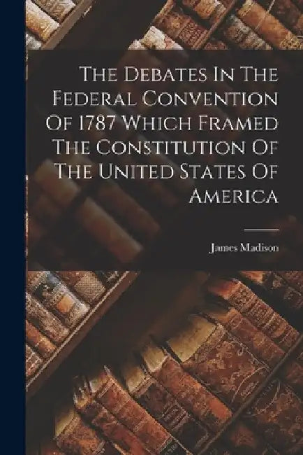 The Debates In The Federal Convention Of 1787 Which Framed The Constitution Of The United States Of America by James Madison