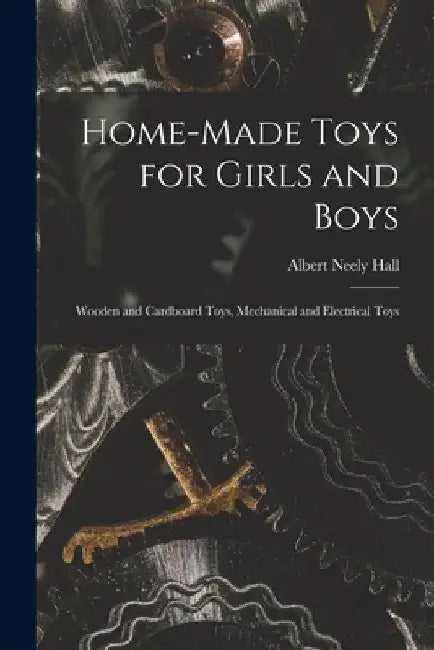 Home-Made Toys for Girls and Boys: Wooden and Cardboard Toys, Mechanical and Electrical Toys by Albert Neely Hall