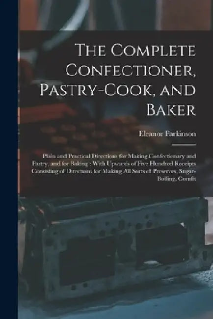The Complete Confectioner, Pastry-Cook, and Baker: Plain and Practical Directions for Making Confectionary and Pastry, and for Baking: With Upwards of by Eleanor Parkinson