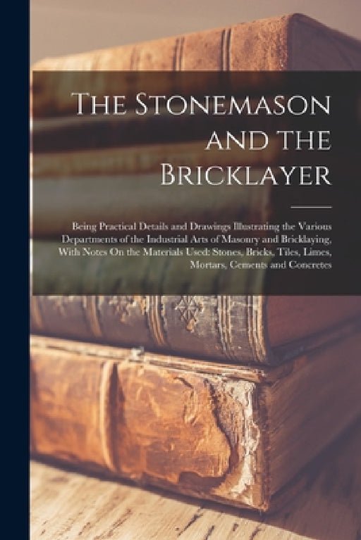 The Stonemason and the Bricklayer: Being Practical Details and Drawings Illustrating the Various Departments of the Industrial Arts of Masonry and Bri by Anonymous