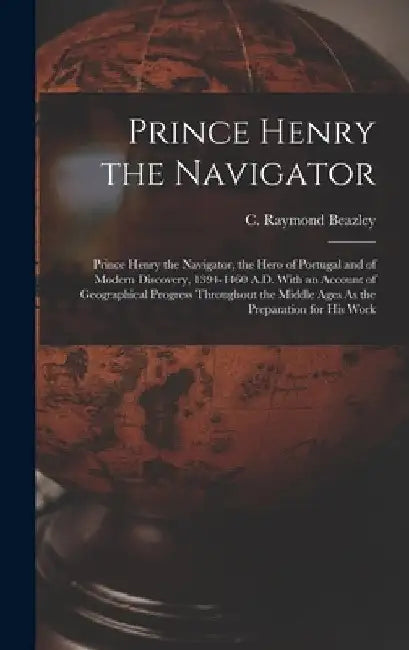 Prince Henry the Navigator: Prince Henry the Navigator, the Hero of Portugal and of Modern Discovery, 1394-1460 A.D. With an Account of Geographic by C. Raymond Beazley