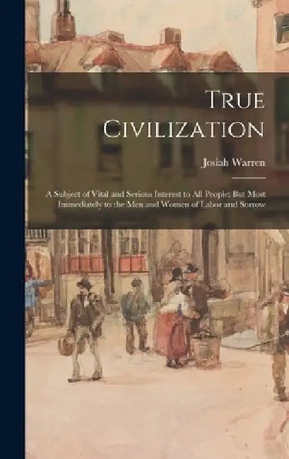 True Civilization: A Subject of Vital and Serious Interest to All People; But Most Immediately to the Men and Women of Labor and Sorrow by Josiah Warren