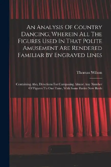 An Analysis Of Country Dancing, Wherein All The Figures Used In That Polite Amusement Are Rendered Familiar By Engraved Lines: Containing Also, Direct by Thomas Wilson (Dancing Master )